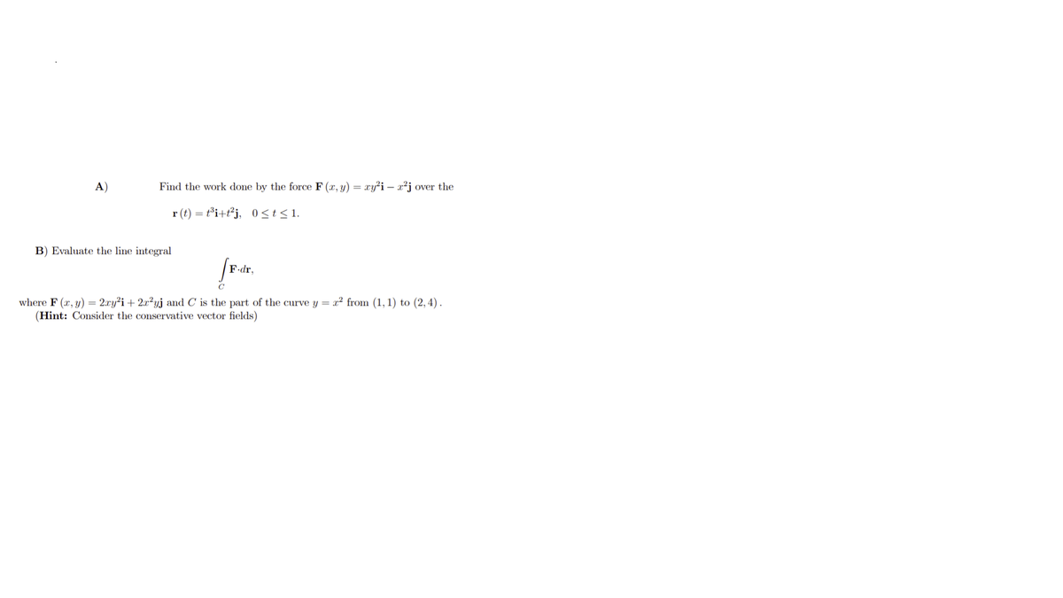 A)
Find the work done by the force F (x, y) =
xy²i – x²j over the
r (t) = t³i+t²j, 0<t<1.
B) Evaluate the line integral
F•dr,
C
where F (x, y) = 2.xy²i + 2x²yj and C is the part of the curve y = x² from (1,1) to (2,4).
(Hint: Consider the conservative vector fields)
