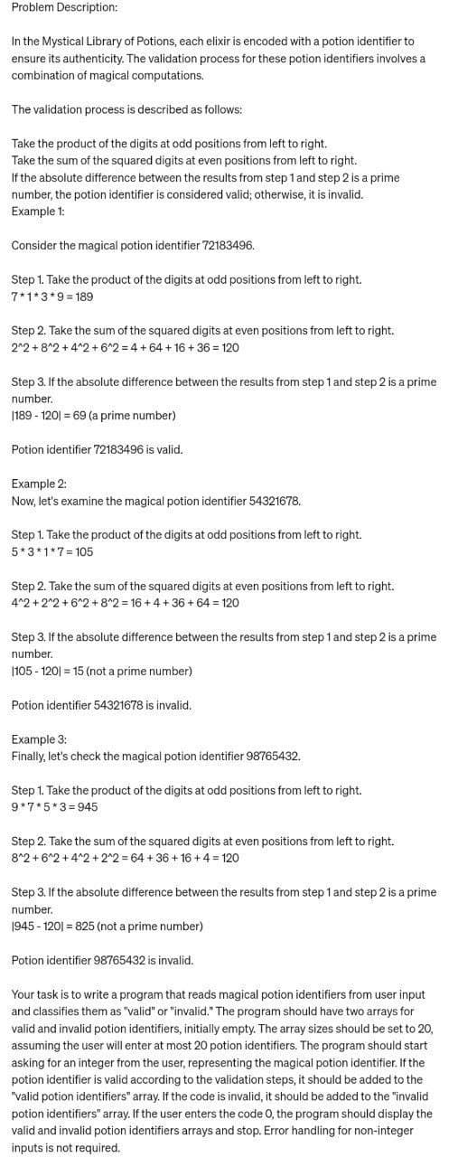 Problem Description:
In the Mystical Library of Potions, each elixir is encoded with a potion identifier to
ensure its authenticity. The validation process for these potion identifiers involves a
combination of magical computations.
The validation process is described as follows:
Take the product of the digits at odd positions from left to right.
Take the sum of the squared digits at even positions from left to right.
If the absolute difference between the results from step 1 and step 2 is a prime
number, the potion identifier is considered valid; otherwise, it is invalid.
Example 1:
Consider the magical potion identifier 72183496.
Step 1. Take the product of the digits at odd positions from left to right.
7*1*3*9=189
Step 2. Take the sum of the squared digits at even positions from left to right.
2^2+8^2+4^2 +6^2=4 +64 + 16 + 36 = 120
Step 3. If the absolute difference between the results from step 1 and step 2 is a prime
number.
|189 - 120) = 69 (a prime number)
Potion identifier 72183496 is valid.
Example 2:
Now, let's examine the magical potion identifier 54321678.
Step 1. Take the product of the digits at odd positions from left to right.
5*3*1*7 105
Step 2. Take the sum of the squared digits at even positions from left to right.
4^2+2^2 +6^2 + 8^2 = 16+4+36 +64 = 120
Step 3. If the absolute difference between the results from step 1 and step 2 is a prime
number.
|105-120) = 15 (not a prime number)
Potion identifier 54321678 is invalid.
Example 3:
Finally, let's check the magical potion identifier 98765432.
Step 1. Take the product of the digits at odd positions from left to right.
9*7*5*3=945
Step 2. Take the sum of the squared digits at even positions from left to right.
8^2+6^2+4^2 + 2^2=64 +36 +16+ 4 = 120
Step 3. If the absolute difference between the results from step 1 and step 2 is a prime
number.
1945-1201 = 825 (not a prime number)
Potion identifier 98765432 is invalid.
Your task is to write a program that reads magical potion identifiers from user input
and classifies them as "valid" or "invalid." The program should have two arrays for
valid and invalid potion identifiers, initially empty. The array sizes should be set to 20,
assuming the user will enter at most 20 potion identifiers. The program should start
asking for an integer from the user, representing the magical potion identifier. If the
potion identifier is valid according to the validation steps, it should be added to the
"valid potion identifiers" array. If the code is invalid, it should be added to the "invalid
potion identifiers" array. If the user enters the code O, the program should display the
valid and invalid potion identifiers arrays and stop. Error handling for non-integer
inputs is not required.