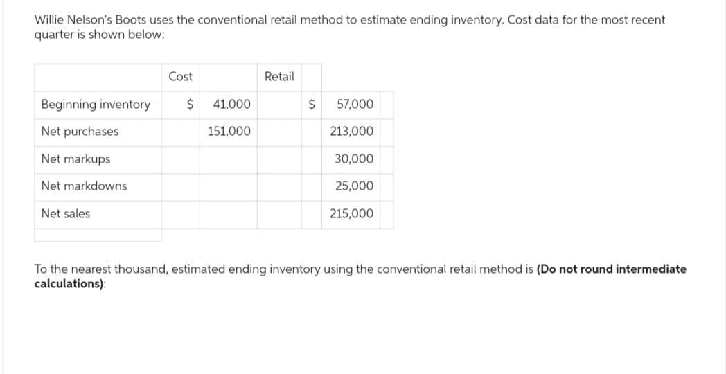 Willie Nelson's Boots uses the conventional retail method to estimate ending inventory. Cost data for the most recent
quarter is shown below:
Beginning inventory
Net purchases
Net markups
Net markdowns
Net sales
Cost
$ 41,000
151,000
Retail
$
57,000
213,000
30,000
25,000
215,000
To the nearest thousand, estimated ending inventory using the conventional retail method is (Do not round intermediate
calculations):