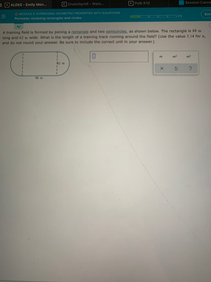 3 A ALEKS - Emily Men..
© Crunchyroll - Watc...
E Polk K12
Session Cance
O MODULE 8 EXPRESSING GEOMETRIC PROPERTIES WITH EQUATIONS
Emi
GRE R V5
Perimeter involving rectangles and circles
A training field is formed by joining a rectangle and two semicircles, as shown below. The rectangle is 88 m
long and 62 m wide. What is the length of a training track running around the field? (Use the value 3.14 for a,
and do not round your answer. Be sure to include the correct unit in your answer.)
m3
%3D
%3D
88 m
