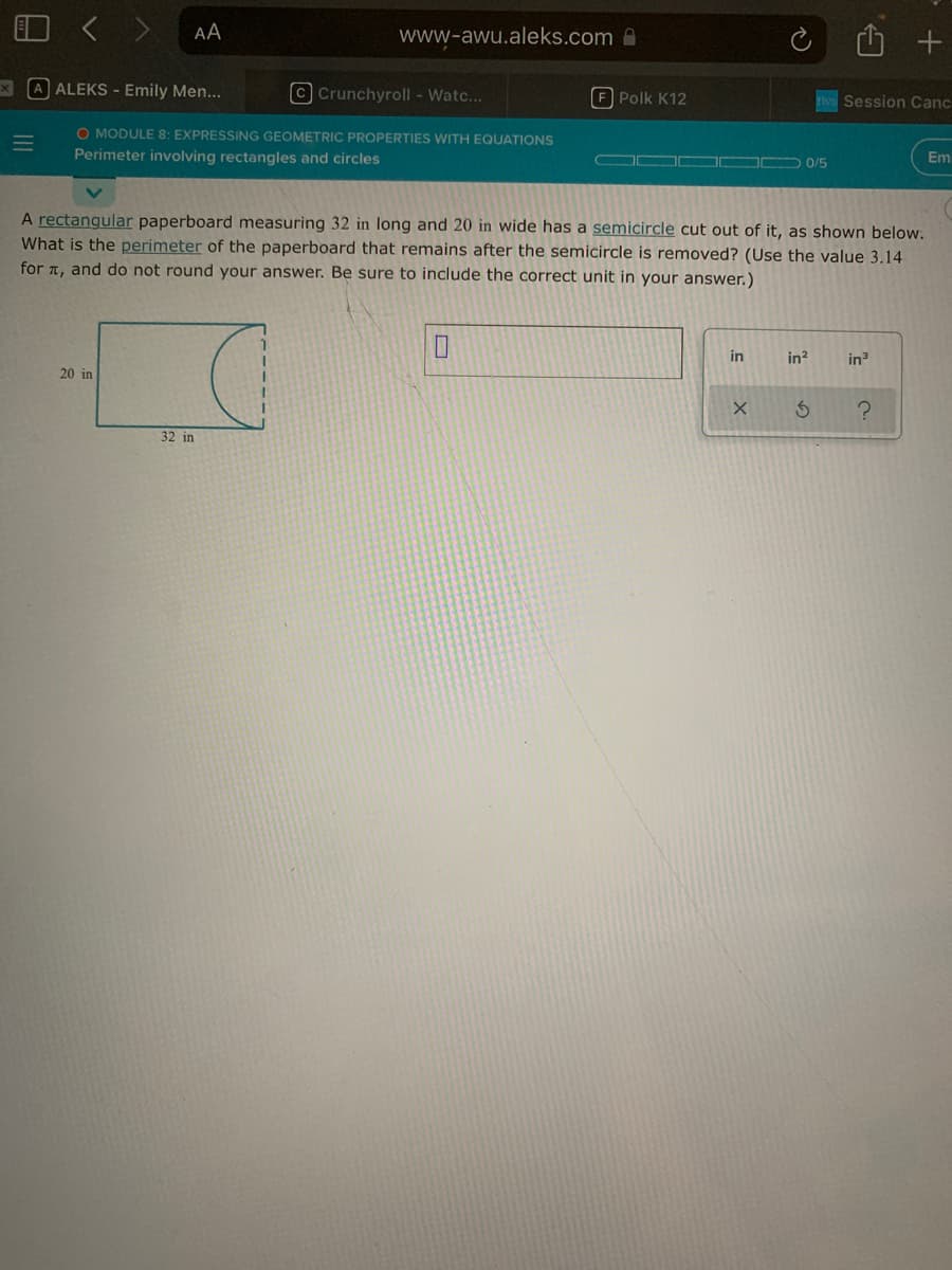 AA
www-awu.aleks.com
x A ALEKS - Emily Men...
© Crunchyroll - Watc...
F Polk K12
Session Canc
O MODULE 8: EXPRESSING GEOMETRIC PROPERTIES WITH EQUATIONS
Perimeter involving rectangles and circles
OO D 0/5
Em
A rectangular paperboard measuring 32 in long and 20 in wide has a semicircle cut out of it, as shown below.
What is the perimeter of the paperboard that remains after the semicircle is removed? (Use the value 3.14
for T, and do not round your answer. Be sure to include the correct unit in your answer.)
in
in?
in
20 in
32 in
