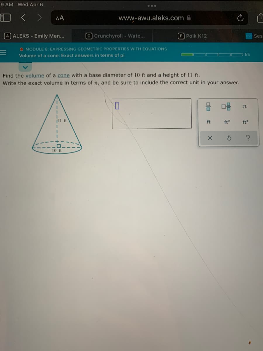 9 AM Wed Apr 6
...
AA
www-awu.aleks.com A
A ALEKS - Emily Men...
CCrunchyroll - Watc...
F Polk K12
Ses
O MODULE 8: EXPRESSING GEOMETRIC PROPERTIES WITH EQUATIONS
Volume of a cone: Exact answers in terms of pi
D 1/5
Find the volume of a cone with a base diameter of 10 ft and a height of 11 ft.
Write the exact volume in terms of t, and be sure to include the correct unit in your answer.
JT
ft
ft
ft?
ft
10 ft
olo
