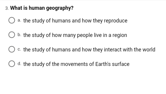 3. What is human geography?
a. the study of humans and how they reproduce
b. the study of how many people live in a region
O c. the study of humans and how they interact with the world
d. the study of the movements of Earth's surface
