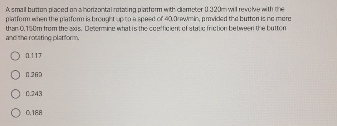 A small button placed on a horizontal rotating platform with diameter 0.320m will revolve with the
platform when the platform is brought up to a speed of 40.0rev/min, provided the button is no more
than 0.150m from the axis. Determine what is the coefficient of static friction between the button
and the rotating platform.
0.117
0.269
0.243
0.188