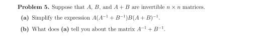 Problem 5. Suppose that A, B, and A+B are invertible n x n matrices.
(a) Simplify the expression A(A-1 + B-")B(A+ B)-1.
(b) What does (a) tell you about the matrix A-+B-.
