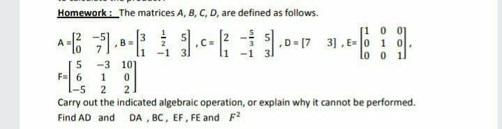 Homework : The matrices A, B, C, D, are defined as follows.
[1 0 01
3] , E= 0 1 0
lo o 1l
3
in
B =
7.
,C =
li -1 31
,D = [7
A
2
5
F= 6
1-5 2
-3 10]
Carry out the indicated algebraic operation, or explain why it cannot be performed.
Find AD and DA , BC, EF, FE and F2
