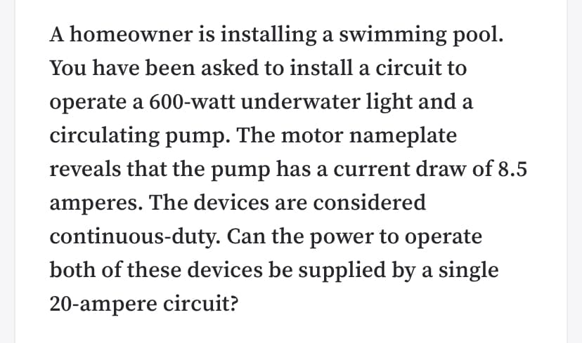 A homeowner is installing a swimming pool.
You have been asked to install a circuit to
operate a 600-watt underwater light and a
circulating pump. The motor nameplate
reveals that the pump has a current draw of 8.5
amperes. The devices are considered
continuous-duty. Can the power to operate
both of these devices be supplied by a single
20-ampere circuit?
