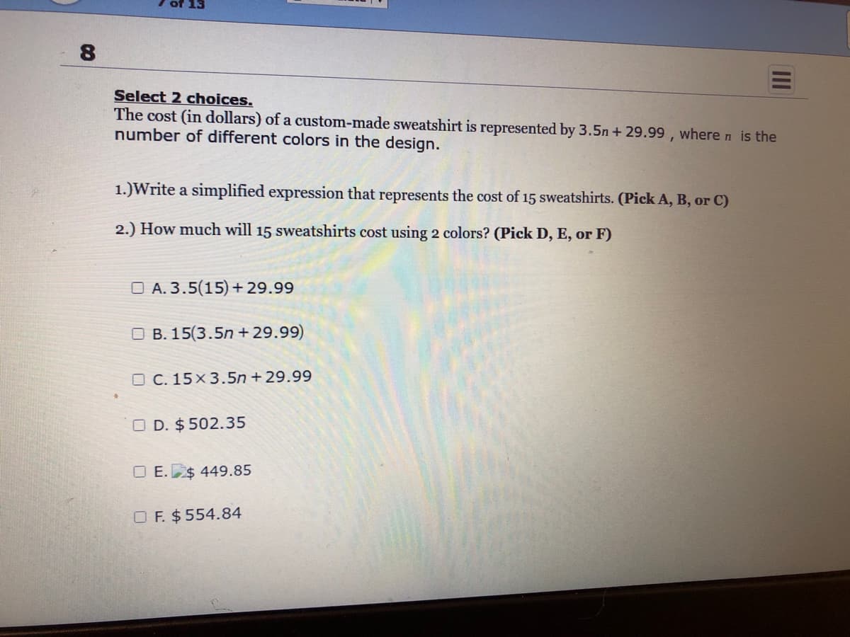 8
Select 2 choices.
The cost (in dollars) of a custom-made sweatshirt is represented by 3.5n+ 29.99, where n is the
number of different colors in the design.
1.)Write a simplified expression that represents the cost of 15 sweatshirts. (Pick A, B, or C)
2.) How much will 15 sweatshirts cost using 2 colors? (Pick D, E, or F)
A. 3.5(15) +29.99
OB. 15(3.5n+29.99)
OC. 15x3.5n+29.99
OD. $502.35
OE.$ 449.85
OF. $ 554.84