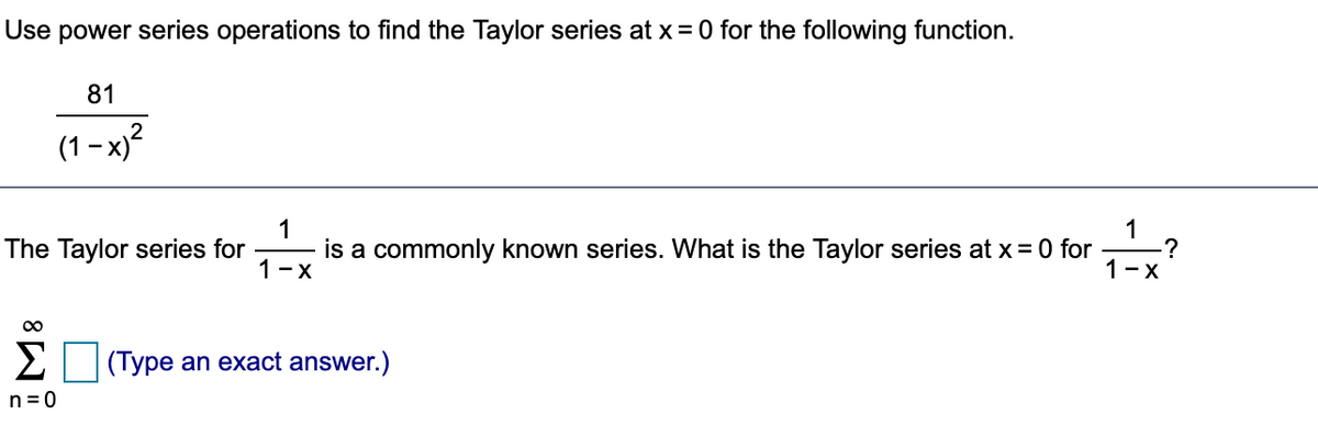 **Instructions:**

Use power series operations to find the Taylor series at \( x = 0 \) for the following function.

\[
\frac{81}{(1-x)^2}
\]

The Taylor series for \(\frac{1}{1-x}\) is a commonly known series. What is the Taylor series at \( x = 0 \) for \(\frac{1}{1-x}\)?

\[
\sum_{n=0}^{\infty} \boxed{\text{(Type an exact answer.)}}
\]