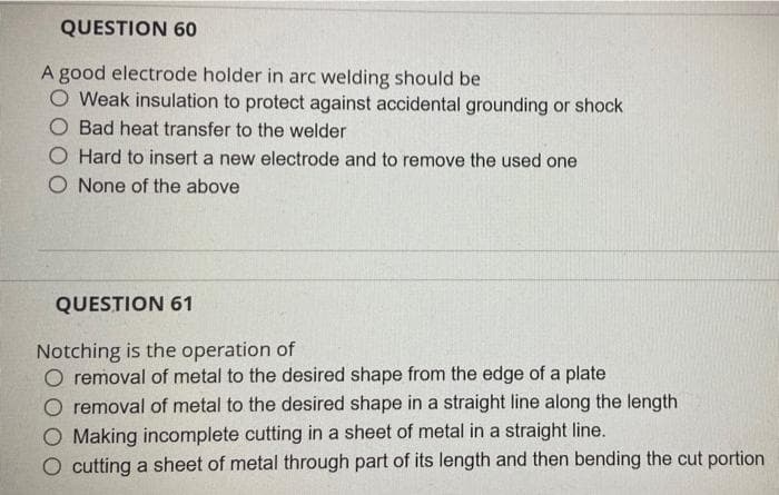 QUESTION 60
A good electrode holder in arc welding should be
Weak insulation to protect against accidental grounding or shock
Bad heat transfer to the welder
O Hard to insert a new electrode and to remove the used one
O None of the above
QUESTION 61
Notching is the operation of
O removal of metal to the desired shape from the edge of a plate
removal of metal to the desired shape in a straight line along the length
O Making incomplete cutting in a sheet of metal in a straight line.
O cutting a sheet of metal through part of its length and then bending the cut portion
