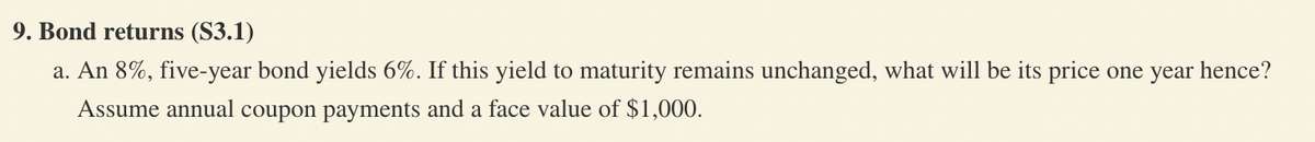 9. Bond returns (S3.1)
a. An 8%, five-year bond yields 6%. If this yield to maturity remains unchanged, what will be its price one year hence?
Assume annual coupon payments and a face value of $1,000.