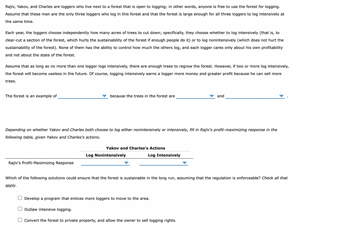 Rajiv, Yakov, and Charles are loggers who live next to a forest that is open to logging; in other words, anyone is free to use the forest for logging.
Assume that these men are the only three loggers who log in this forest and that the forest is large enough for all three loggers to log intensively at
the same time.
Each year, the loggers choose independently how many acres of trees to cut down; specifically, they choose whether to log intensively (that is, to
clear-cut a section of the forest, which hurts the sustainability of the forest if enough people do it) or to log nonintensively (which does not hurt the
sustainability of the forest). None of them has the ability to control how much the others log, and each logger cares only about his own profitability
and not about the state of the forest.
Assume that as long as no more than one logger logs intensively, there are enough trees to regrow the forest. However, if two or more log intensively,
the forest will become useless in the future. Of course, logging intensively earns a logger more money and greater profit because he can sell more
trees.
The forest is an example of
because the trees in the forest are
Rajiv's Profit-Maximizing Response
Depending on whether Yakov and Charles both choose to log either nonintensively or intensively, fill in Rajiv's profit-maximizing response in the
following table, given Yakov and Charles's actions.
Yakov and Charles's Actions
Log Nonintensively
Log Intensively
and
Which of the following solutions could ensure that the forest is sustainable in the long run, assuming that the regulation is enforceable? Check all that
apply.
O Develop a program that entices more loggers to move to the area.
Outlaw intensive logging.
Convert the forest to private property, and allow the owner to sell logging rights.