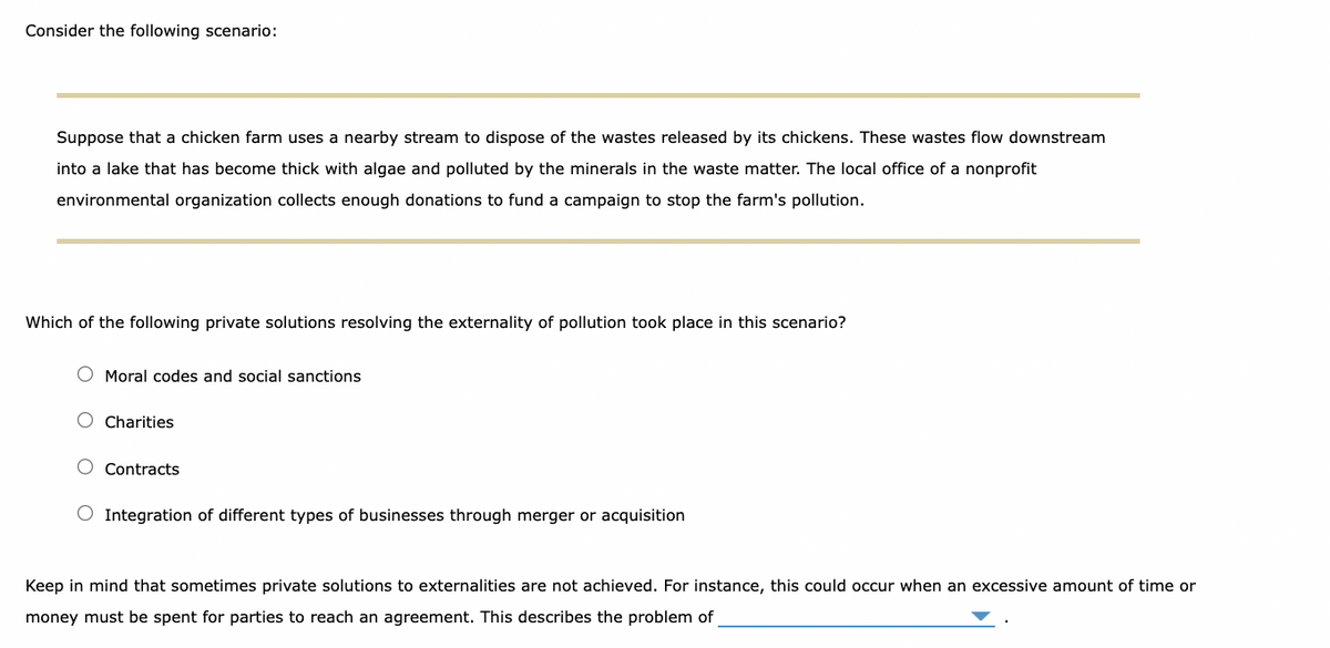 Consider the following scenario:
Suppose that a chicken farm uses a nearby stream to dispose of the wastes released by its chickens. These wastes flow downstream
into a lake that has become thick with algae and polluted by the minerals in the waste matter. The local office of a nonprofit
environmental organization collects enough donations to fund a campaign to stop the farm's pollution.
Which of the following private solutions resolving the externality of pollution took place in this scenario?
O Moral codes and social sanctions
O Charities
Contracts
Integration of different types of businesses through merger or acquisition
Keep in mind that sometimes private solutions to externalities are not achieved. For instance, this could occur when an excessive amount of time or
money must be spent for parties to reach an agreement. This describes the problem of