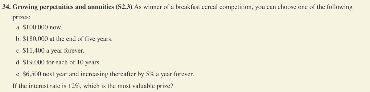 **Growing Perpetuities and Annuities (S2.3)**

As the winner of a breakfast cereal competition, you can choose one of the following prizes:

a. $100,000 now.

b. $180,000 at the end of five years.

c. $11,400 a year forever.

d. $19,000 for each of 10 years.

e. $6,500 next year and increasing thereafter by 5% a year forever.

If the interest rate is 12%, which is the most valuable prize?