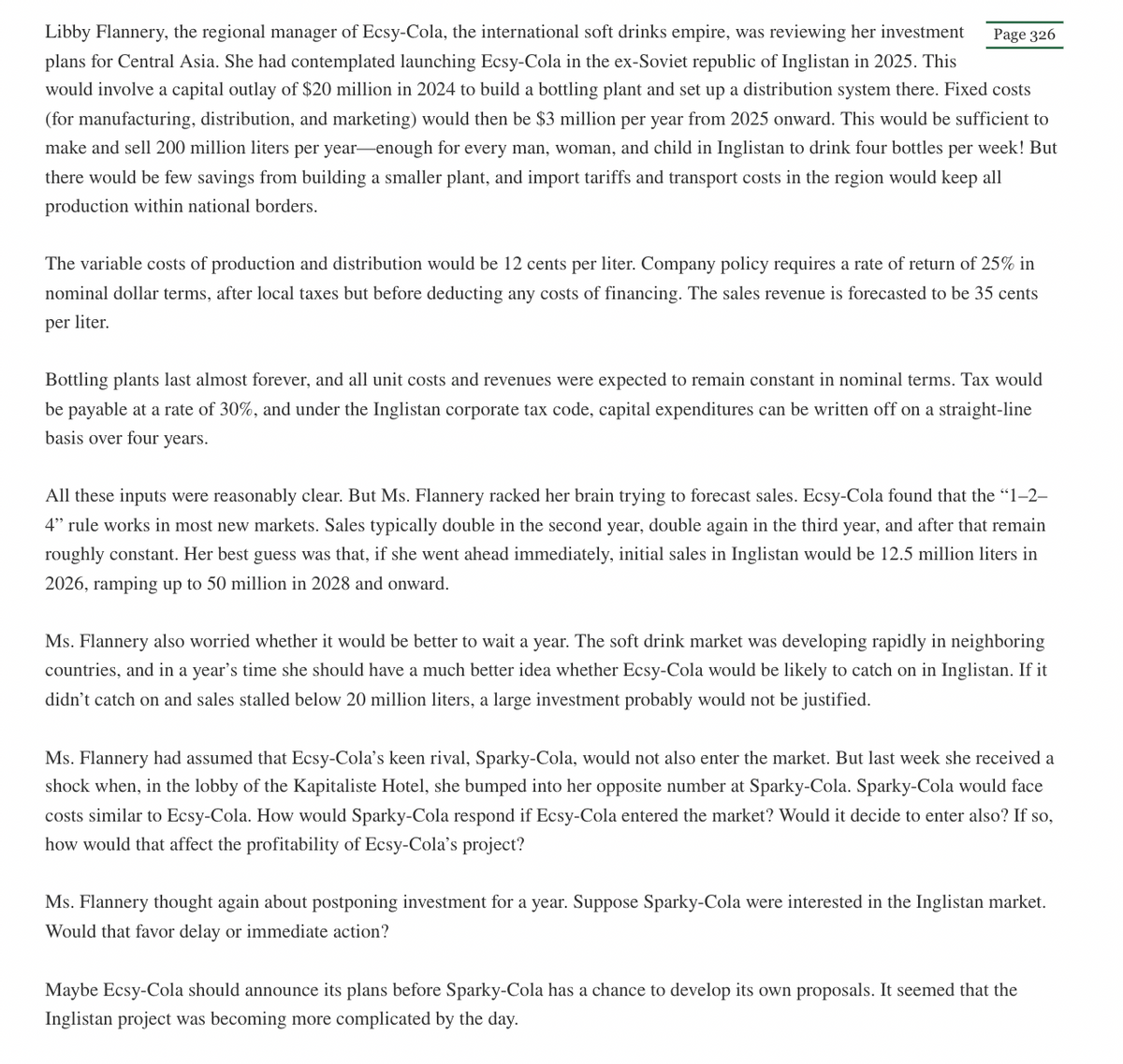 Libby Flannery, the regional manager of Ecsy-Cola, the international soft drinks empire, was reviewing her investment
plans for Central Asia. She had contemplated launching Ecsy-Cola in the ex-Soviet republic of Inglistan in 2025. This
would involve a capital outlay of $20 million in 2024 to build a bottling plant and set up a distribution system there. Fixed costs
(for manufacturing, distribution, and marketing) would then be $3 million per year from 2025 onward. This would be sufficient to
make and sell 200 million liters per year-enough for every man, woman, and child in Inglistan to drink four bottles per week! But
there would be few savings from building a smaller plant, and import tariffs and transport costs in the region would keep all
production within national borders.
Page 326
The variable costs of production and distribution would be 12 cents per liter. Company policy requires a rate of return of 25% in
nominal dollar terms, after local taxes but before deducting any costs of financing. The sales revenue is forecasted to be 35 cents
per liter.
Bottling plants last almost forever, and all unit costs and revenues were expected to remain constant in nominal terms. Tax would
be payable at a rate of 30%, and under the Inglistan corporate tax code, capital expenditures can be written off on a straight-line
basis over four years.
All these inputs were reasonably clear. But Ms. Flannery racked her brain trying to forecast sales. Ecsy-Cola found that the "1-2-
4" rule works in most new markets. Sales typically double in the second year, double again in the third year, and after that remain
roughly constant. Her best guess was that, if she went ahead immediately, initial sales in Inglistan would be 12.5 million liters in
2026, ramping up to 50 million in 2028 and onward.
Ms. Flannery also worried whether it would be better to wait a year. The soft drink market was developing rapidly in neighboring
countries, and in a year's time she should have a much better idea whether Ecsy-Cola would be likely to catch on in Inglistan. If it
didn't catch on and sales stalled below 20 million liters, a large investment probably would not be justified.
Ms. Flannery had assumed that Ecsy-Cola's keen rival, Sparky-Cola, would not also enter the market. But last week she received a
shock when, in the lobby of the Kapitaliste Hotel, she bumped into her opposite number at Sparky-Cola. Sparky-Cola would face
costs similar to Ecsy-Cola. How would Sparky-Cola respond if Ecsy-Cola entered the market? Would it decide to enter also? If so,
how would that affect the profitability of Ecsy-Cola's project?
Ms. Flannery thought again about postponing investment for a year. Suppose Sparky-Cola were interested in the Inglistan market.
Would that favor delay or immediate action?
Maybe Ecsy-Cola should announce its plans before Sparky-Cola has a chance to develop its own proposals. It seemed that the
Inglistan project was becoming more complicated by the day.