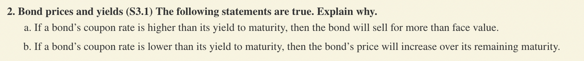 2. Bond prices and yields (S3.1) The following statements are true. Explain why.
a. If a bond's coupon rate is higher than its yield to maturity, then the bond will sell for more than face value.
b. If a bond's coupon rate is lower than its yield to maturity, then the bond's price will increase over its remaining maturity.