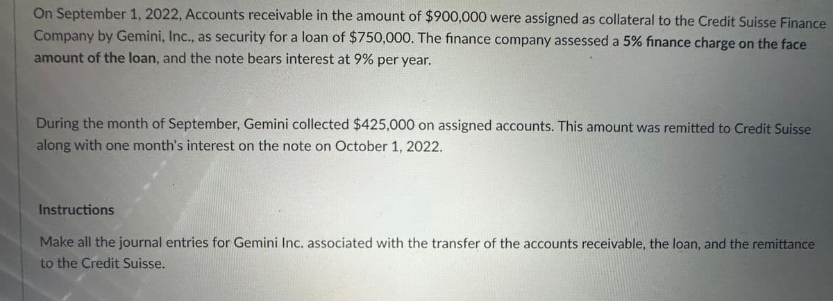 On September 1, 2022, Accounts receivable in the amount of $900,000 were assigned as collateral to the Credit Suisse Finance
Company by Gemini, Inc., as security for a loan of $750,000. The finance company assessed a 5% finance charge on the face
amount of the loan, and the note bears interest at 9% per year.
During the month of September, Gemini collected $425,000 on assigned accounts. This amount was remitted to Credit Suisse
along with one month's interest on the note on October 1, 2022.
Instructions
Make all the journal entries for Gemini Inc. associated with the transfer of the accounts receivable, the loan, and the remittance
to the Credit Suisse.