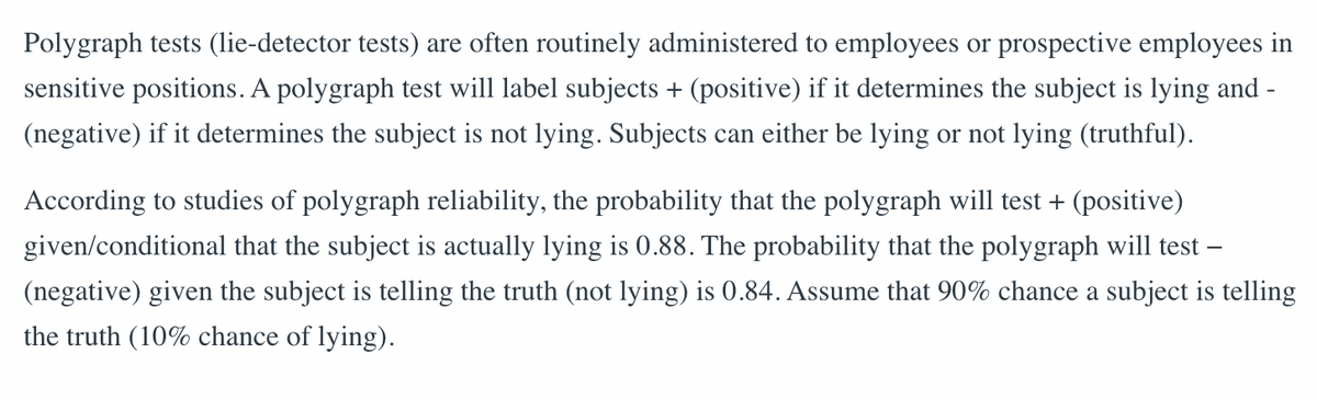 Polygraph tests (lie-detector tests) are often routinely administered to employees or prospective employees in
sensitive positions. A polygraph test will label subjects + (positive) if it determines the subject is lying and
(negative) if it determines the subject is not lying. Subjects can either be lying or not lying (truthful).
According to studies of polygraph reliability, the probability that the polygraph will test + (positive)
given/conditional that the subject is actually lying is 0.88. The probability that the polygraph will test -
(negative) given the subject is telling the truth (not lying) is 0.84. Assume that 90% chance a subject is telling
the truth (10% chance of lying).