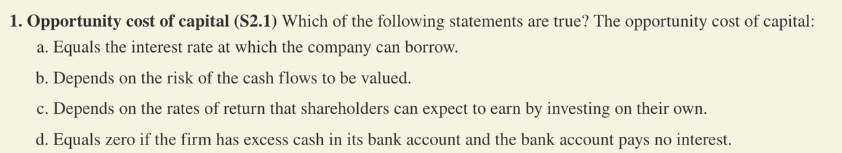 1. Opportunity cost of capital (S2.1) Which of the following statements are true? The opportunity cost of capital:
a. Equals the interest rate at which the company can borrow.
b. Depends on the risk of the cash flows to be valued.
c. Depends on the rates of return that shareholders can expect to earn by investing on their own.
d. Equals zero if the firm has excess cash in its bank account and the bank account pays no interest.