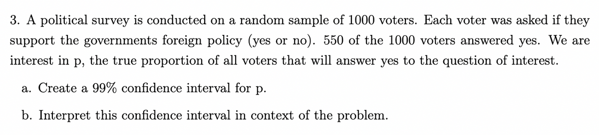 3. A political survey is conducted on a random sample of 1000 voters. Each voter was asked if they
support the governments foreign policy (yes or no). 550 of the 1000 voters answered yes. We are
interest in p, the true proportion of all voters that will answer yes to the question of interest.
a. Create a 99% confidence interval for p.
b. Interpret this confidence interval in context of the problem.