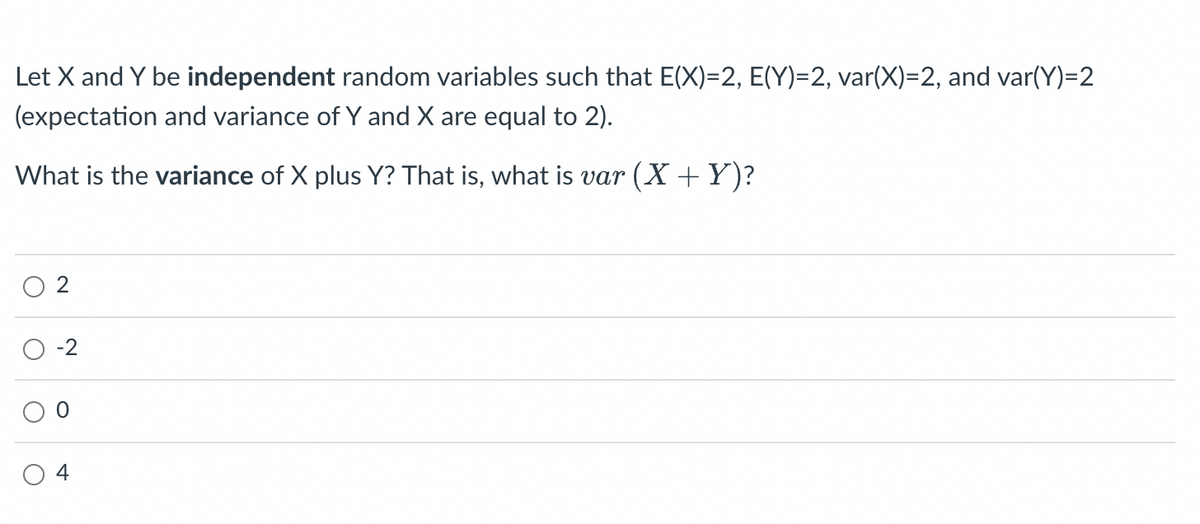 Let X and Y be independent random variables such that E(X)=2, E(Y)=2, var(X)=2, and var(Y)=2
(expectation and variance of Y and X are equal to 2).
What is the variance of X plus Y? That is, what is var (X + Y)?
O
O
N
-2
4