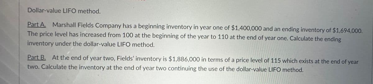 Dollar-value LIFO method.
Part A. Marshall Fields Company has a beginning inventory in year one of $1,400,000 and an ending inventory of $1,694,000.
The price level has increased from 100 at the beginning of the year to 110 at the end of year one. Calculate the ending
inventory under the dollar-value LIFO method.
Part B. At the end of year two, Fields' inventory is $1,886,000 in terms of a price level of 115 which exists at the end of year
two. Calculate the inventory at the end of year two continuing the use of the dollar-value LIFO method.