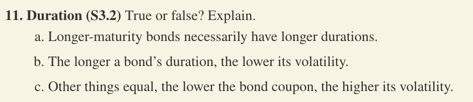 11. Duration (S3.2) True or false? Explain.
a. Longer-maturity bonds necessarily have longer durations.
b. The longer a bond's duration, the lower its volatility.
c. Other things equal, the lower the bond coupon, the higher its volatility.