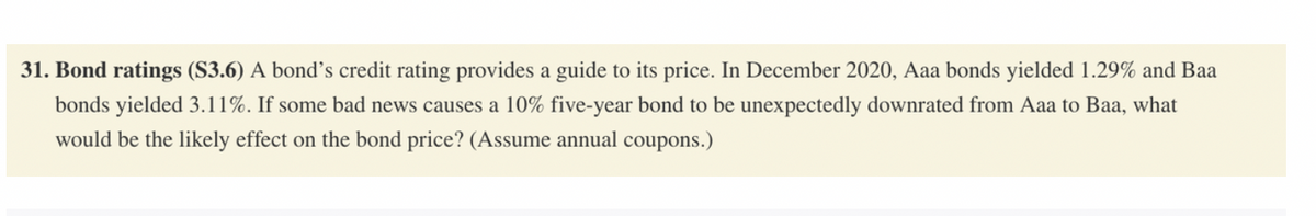 31. Bond ratings (S3.6) A bond's credit rating provides a guide to its price. In December 2020, Aaa bonds yielded 1.29% and Baa
bonds yielded 3.11%. If some bad news causes a 10% five-year bond to be unexpectedly downrated from Aaa to Baa, what
would be the likely effect on the bond price? (Assume annual coupons.)