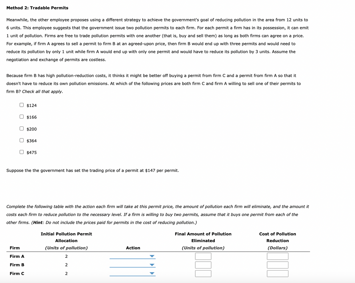 Method 2: Tradable Permits
Meanwhile, the other employee proposes using a different strategy to achieve the government's goal of reducing pollution in the area from 12 units to
6 units. This employee suggests that the government issue two pollution permits to each firm. For each permit a firm has in its possession, it can emit
1 unit of pollution. Firms are free to trade pollution permits with one another (that is, buy and sell them) as long as both firms can agree on a price.
For example, if firm A agrees to sell a permit to firm B at an agreed-upon price, then firm B would end up with three permits and would need to
reduce its pollution by only 1 unit while firm A would end up with only one permit and would have to reduce its pollution by 3 units. Assume the
negotiation and exchange of permits are costless.
Because firm B has high pollution-reduction costs, it thinks it might be better off buying a permit from firm C and a permit from firm A so that it
doesn't have to reduce its own pollution emissions. At which of the following prices are both firm C and firm A willing to sell one of their permits to
firm B? Check all that apply.
$124
$166
O $200
$364
O $475
Firm
Firm A
Firm B
Firm C
Suppose the the government has set the trading price of a permit at $147 per permit.
Complete the following table with the action each firm will take at this permit price, the amount of pollution each firm will eliminate, and the amount it
costs each firm to reduce pollution to the necessary level. If a firm is willing to buy two permits, assume that it buys one permit from each of the
other firms. (Hint: Do not include the prices paid for permits in the cost of reducing pollution.)
Initial Pollution Permit
Allocation
(Units of pollution)
2
2
2
Action
Final Amount of Pollution
Eliminated
(Units of pollution)
Cost of Pollution
Reduction
(Dollars)