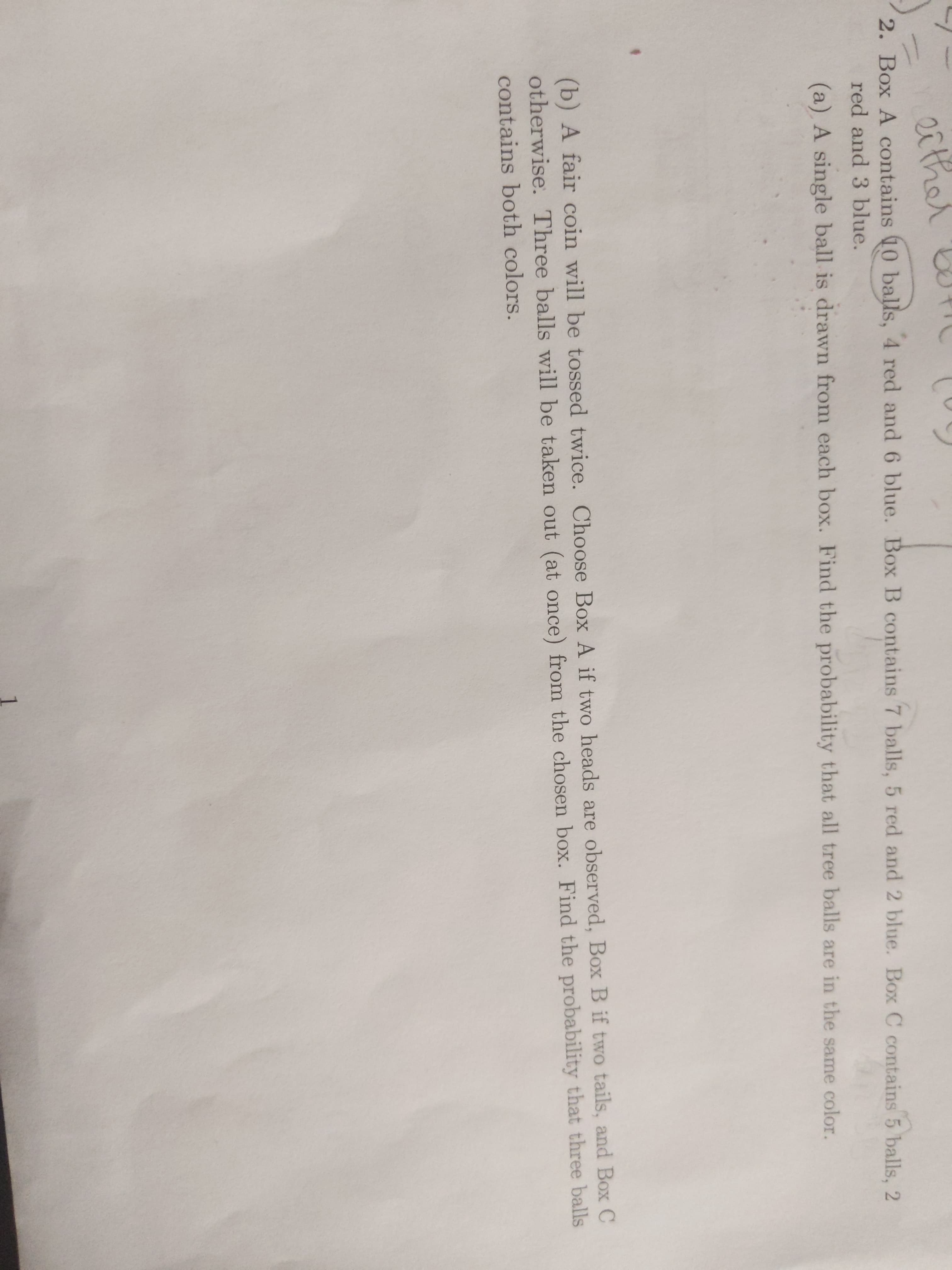either
2. Box A contains 10 balls, 4 red and 6 blue. Box B contains 7 balls, 5 red and 2 blue. Box C contains 5 balls, 2
red and 3 blue.
(a) A single ball is drawn from each box. Find the probability that all tree balls are in the same color.
(b) A fair coin will be tossed twice. Choose BoOx A if two heads are observed, Box B if two tails, and Box C
otherwise. Three balls will be taken out (at once) from the chosen box. Find the probability that three balls
contains both colors.
