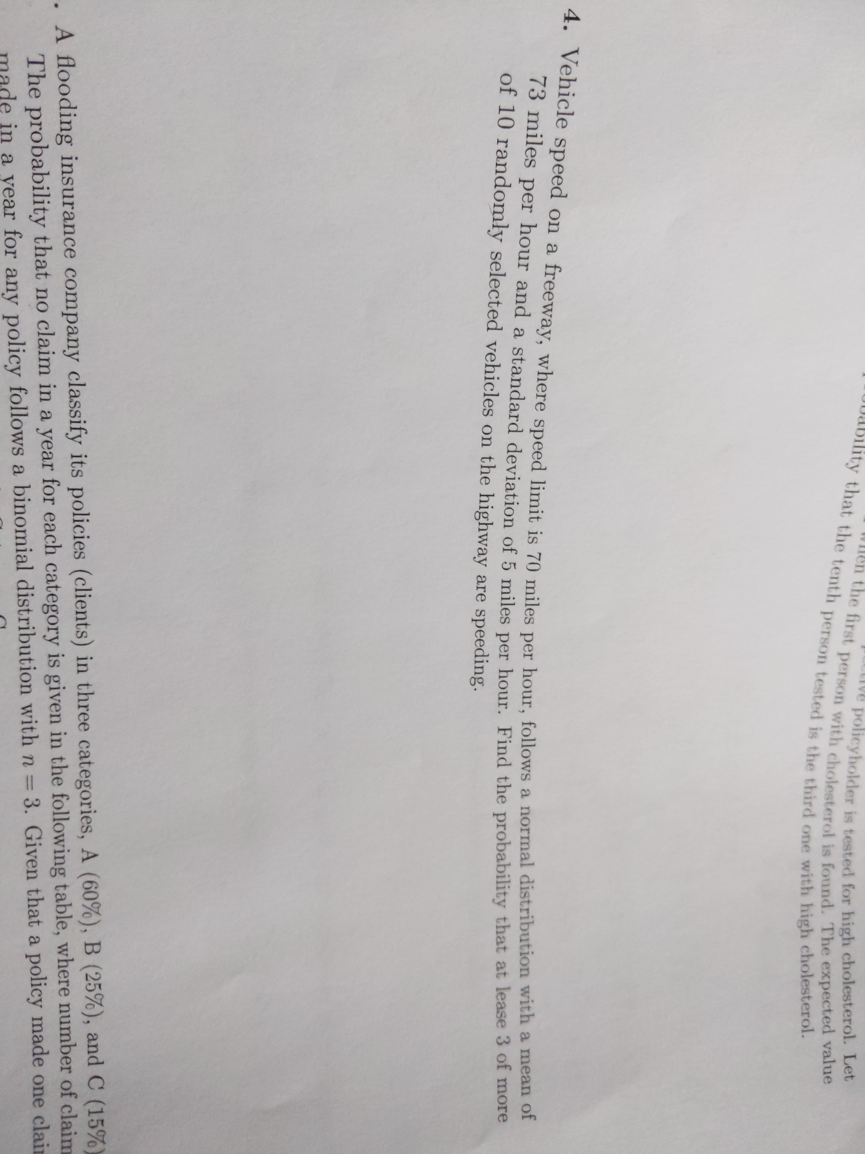 ive policyholder is tested for high cholesterol. Let
Wlen the first person with cholesterol is found. The expected value
0bability that the tenth person tested is the third one with high cholesterol.
4. Vehicle speed on a freeway, where speed limit is 70 miles per hour, follows a normal distribution with a mean of
73 miles per hour and a standard deviation of 5 miles per hour. Find the probability that at lease 3 of more
of 10 randomly selected vehicles on the highway are speeding.
.A flooding insurance company classify its policies (clients) in three categories, A (60%), B (25%), and C (15%)
The probability that no claim in a year for each category is given in the following table, where number of claim
ade in a year for any policy follows a binomial distribution withn=3. Given that a policy made one clain
