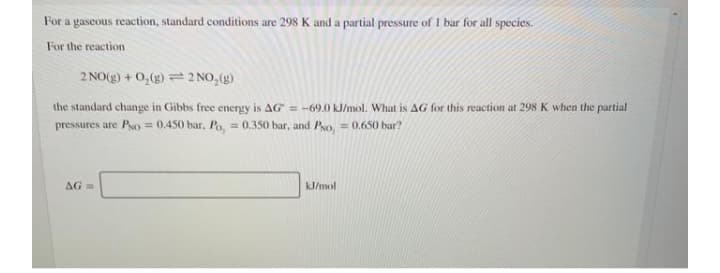 For a gascous reaction, standard conditions are 298 K and a partial pressure of I bar for all species.
For the reaction
2 NO(g) +0,(g) 2 NO,(g)
the standard change in Gibbs free energy is AG = -69.0 kl/mol. What is AG for this reaction at 298 K when the partial
pressures are Po = 0.450 bar, Po, = 0.350 bar, and Pro, = 0.650 bar?
%3D
AG =
kJ/mol
