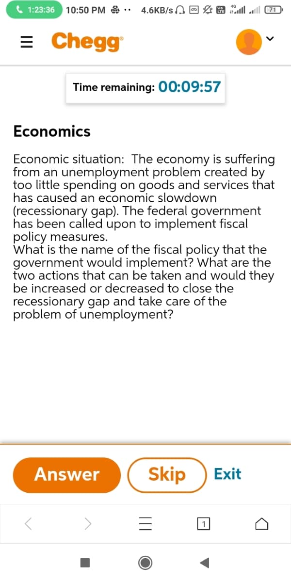 ( 1:23:36
10:50 PM ..
4.6KB/s O & A Jl (71)
= Chegg
Time remaining: 00:09:57
Economics
Economic situation: The economy is suffering
from an unemployment problem created by
too little spending on goods and services that
has caused an economic slowdown
(recessionary gap). The federal government
has been called upon to implement fiscal
policy measures.
What is the name of the fiscal policy that the
government would implement? What are the
two actions that can be taken and would they
be increased or decreased to close the
recessionary gap and take care of the
problem of unemployment?
Answer
Skip
Exit
1
