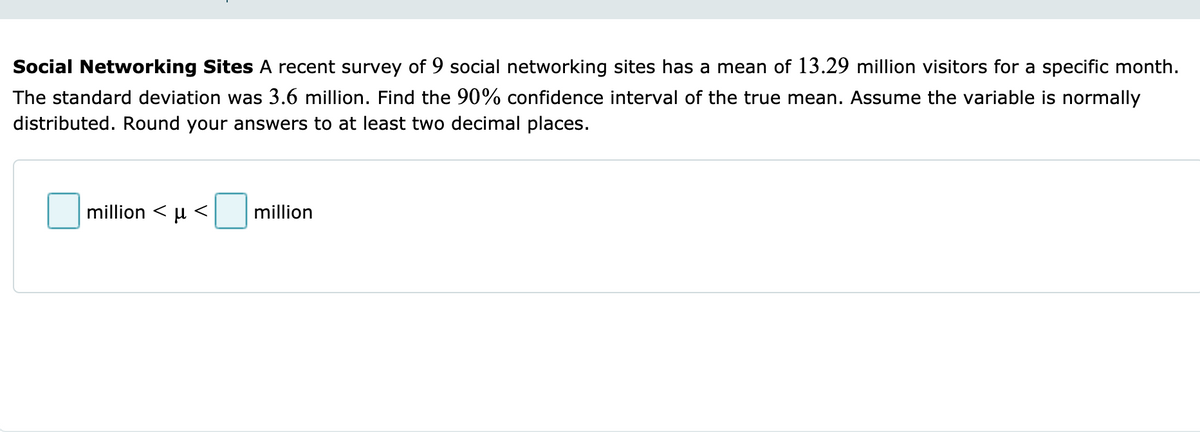 Social Networking Sites A recent survey of 9 social networking sites has a mean of 13.29 million visitors for a specific month.
The standard deviation was 3.6 million. Find the 90% confidence interval of the true mean. Assume the variable is normally
distributed. Round your answers to at least two decimal places.
million <μ<
million
