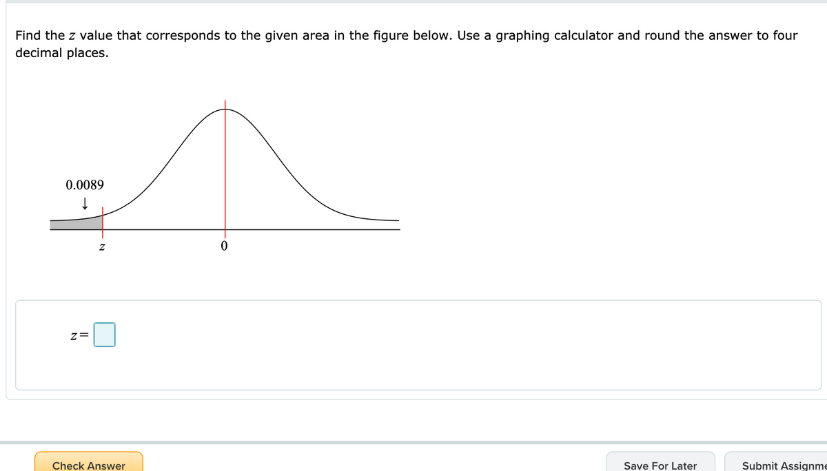 Find the z value that corresponds to the given area in the figure below. Use a graphing calculator and round the answer to four
decimal places.
0.0089
Check Answer
Save For Later
Submit Assignme
