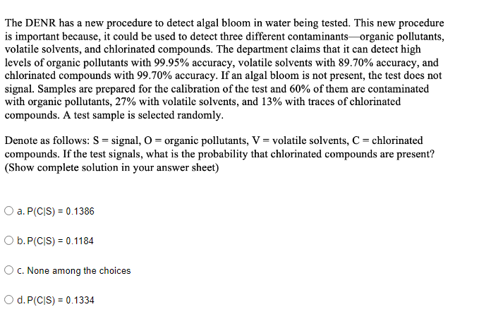 The DENR has a new procedure to detect algal bloom in water being tested. This new procedure
is important because, it could be used to detect three different contaminants-organic pollutants,
volatile solvents, and chlorinated compounds. The department claims that it can detect high
levels of organic pollutants with 99.95% accuracy, volatile solvents with 89.70% accuracy, and
chlorinated compounds with 99.70% accuracy. If an algal bloom is not present, the test does not
signal. Samples are prepared for the calibration of the test and 60% of them are contaminated
with organic pollutants, 27% with volatile solvents, and 13% with traces of chlorinated
compounds. A test sample is selected randomly.
Denote as follows: S = signal, O = organic pollutants, V = volatile solvents, C = chlorinated
compounds. If the test signals, what is the probability that chlorinated compounds are present?
(Show complete solution in your answer sheet)
O a. P(CIS) = 0.1386
Ob.P(C|S) = 0.1184
OC. None among the choices
Od. P(CIS) = 0.1334
