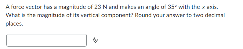 A force vector has a magnitude of 23 N and makes an angle of 35° with the x-axis.
What is the magnitude of its vertical component? Round your answer to two decimal
places.
A/