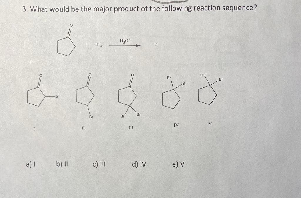 3. What would be the major product of the following reaction sequence?
H,0*
Br2
но
Br
Br
Br
Br
Br
Br
Br
IV
II
III
a) I
b) ||
c) II
d) IV
e) V
