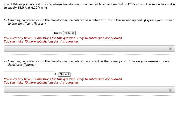 The 380-turn primary coil of a step-down transformer is connected to an ac line that is 120 V (rms). The secondary coil is
to supply 15.0 A at 6.30 V (rms).
1) Assuming no power loss in the transformer, calculate the number of turns in the secondary coil. (Express your answer
to two significant figures.)
turns Submit
You currently have 0 submissions for this question. Only 10 submission are allowed.
You can make 10 more submissions for this question.
2) Assuming no power loss in the transformer, calculate the current in the primary coil. (Express your answer to two
significant figures.)
A Submit
You currently have 0 submissions for this question. Only 10 submission are allowed.
You can make 10 more submissions for this question.
