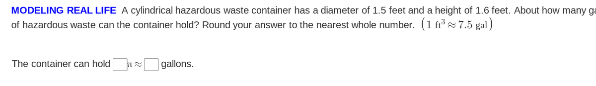 MODELING REAL LIFE A cylindrical hazardous waste container has a diameter of 1.5 feet and a height of 1.6 feet. About how many ga
of hazardous waste can the container hold? Round your answer to the nearest whole number. (1 ft³ ~ 7.5 gal )
The container can hold
gallons.
