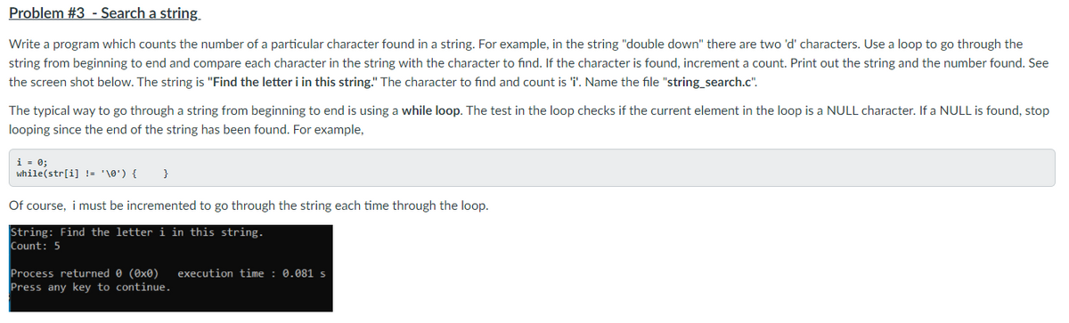 Problem #3 - Search a string
Write a program which counts the number of a particular character found in a string. For example, in the string "double down" there are two 'd' characters. Use a loop to go through the
string from beginning to end and compare each character in the string with the character to find. If the character is found, increment a count. Print out the string and the number found. See
the screen shot below. The string is "Find the letter i in this string." The character to find and count is 'i'. Name the file "string_search.c".
The typical way to go through a string from beginning to end is using a while loop. The test in the loop checks if the current element in the loop is a NULL character. If a NULL is found, stop
looping since the end of the string has been found. For example,
i = 0;
while(str[i] != '\0') {
}
Of course, i must be incremented to go through the string each time through the loop.
String: Find the letter i in this string.
Count: 5
Process returned 0 (0x0)
Press any key to continue.
execution time : 0.081 s
