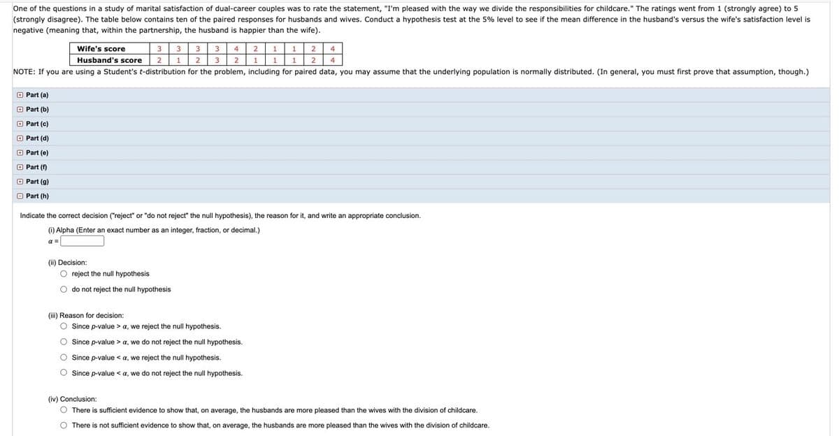 **Educational Website Content**

**Understanding Hypothesis Testing in Marital Satisfaction Studies**

In a study examining the marital satisfaction of dual-career couples, participants were asked to rate the statement, "I'm pleased with the way we divide the responsibilities for childcare." Ratings spanned from 1 (strongly agree) to 5 (strongly disagree). The table below shows paired responses from husbands and wives, aiming to assess if the mean difference in satisfaction levels (husband vs. wife) is negative. A negative value indicates higher satisfaction for husbands.

**Data Table:**

| Wife’s Score | 3 | 3 | 3 | 3 | 4 | 2 | 1 | 1 | 2 | 4 |
|--------------|---|---|---|---|---|---|---|---|---|---|
| Husband’s Score | 2 | 1 | 2 | 3 | 2 | 1 | 1 | 1 | 2 | 4 |

**Note:** Assume the underlying population is normally distributed when using Student’s t-distribution (verify this assumption if not given).

**Hypothesis Test at 5% Significance Level:**

**Parts of the Problem:**

- **Part (a) to (h):** (Detailed exploration or application items, expand if instructions or data are available)

**Indicate the Correct Decision:**

1. **(i) Alpha (α):** Enter the alpha value (Exact number as integer, fraction, or decimal).

2. **(ii) Decision:**
   - [ ] Reject the null hypothesis
   - [ ] Do not reject the null hypothesis

3. **(iii) Reason for Decision:**
   - [ ] Since p-value > α, we reject the null hypothesis.
   - [ ] Since p-value > α, we do not reject the null hypothesis.
   - [ ] Since p-value < α, we reject the null hypothesis.
   - [ ] Since p-value < α, we do not reject the null hypothesis.

4. **(iv) Conclusion:**
   - [ ] There is sufficient evidence to show that, on average, the husbands are more pleased than the wives with the division of childcare.
   - [ ] There is not sufficient evidence to show that, on average, the husbands are more pleased than the wives with the division of childcare.

This exercise tests your ability to apply statistical analysis in real-world