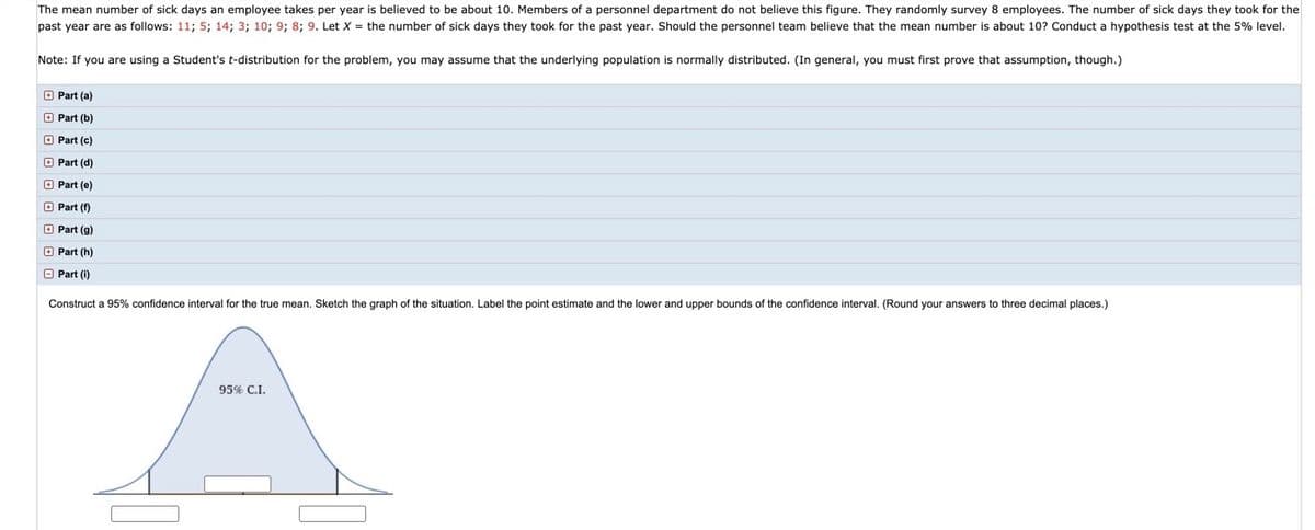 **Educational Content: Statistical Analysis of Employee Sick Days**

The mean number of sick days an employee takes per year is believed to be approximately 10. Members of a personnel department question this figure. A random survey of 8 employees is conducted to determine the number of sick days they took in the past year. The recorded data of sick days taken are: 11, 5, 14, 3, 10, 9, 8, 9.

To determine if the personnel team's hypothesis that the mean number of sick days is around 10 is valid, a hypothesis test at the 5% significance level is conducted.

*Note*: If utilizing a Student's t-distribution for this analysis, it is assumed that the underlying population is normally distributed. Generally, proof of this assumption is required.

---

**Assignment Parts:**

- **Part (a)**  
- **Part (b)**  
- **Part (c)**  
- **Part (d)**  
- **Part (e)**  
- **Part (f)**  
- **Part (g)**  
- **Part (h)**  
- **Part (i)**  

---

**Constructing a 95% Confidence Interval:**

1. **Objective:** Construct a 95% confidence interval for the true mean number of sick days.
2. **Graphical Representation:** A bell-shaped curve representing the normal distribution is drawn.
   - The graph illustrates a 95% Confidence Interval (C.I.).
   - The confidence interval is marked on the curve with a shaded region.
   - The point estimate (the sample mean) is indicated at the center.
   - The lower and upper bounds of the confidence interval are noted.

*Note: Answers should be rounded to three decimal places.*