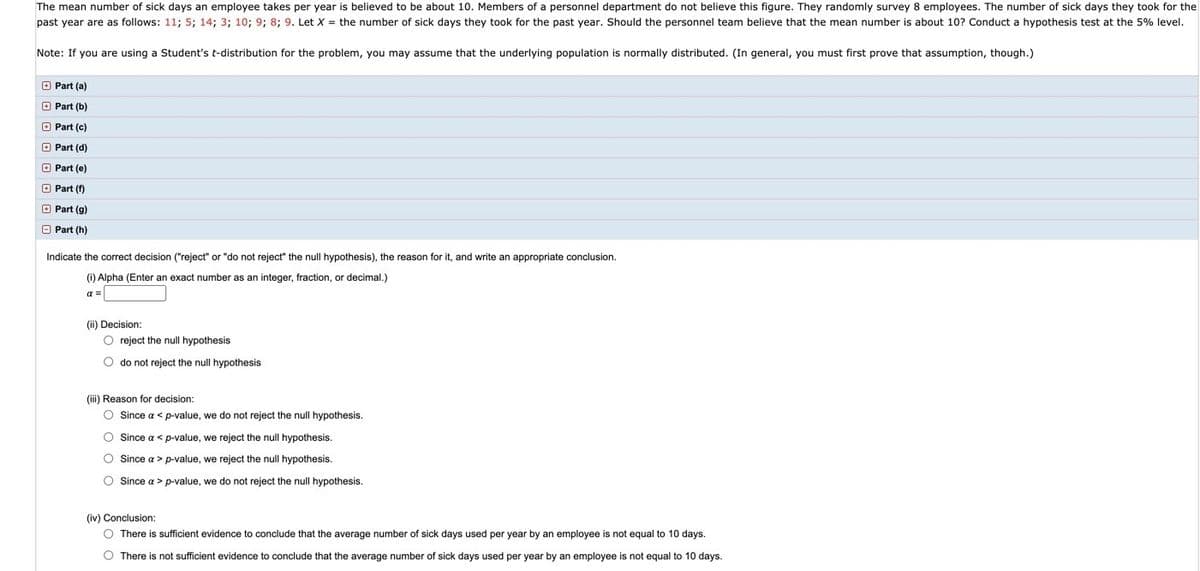 The mean number of sick days an employee takes per year is believed to be about 10. Members of a personnel department do not believe this figure. They randomly survey 8 employees. The number of sick days they took for the past year are as follows: 11; 5; 14; 3; 10; 9; 8; 9. Let \( X \) = the number of sick days they took for the past year. Should the personnel team believe that the mean number is about 10? Conduct a hypothesis test at the 5% level.

**Note:** If you are using a Student's t-distribution for the problem, you may assume that the underlying population is normally distributed. (In general, you must first prove that assumption, though.)

- Part (a)
- Part (b)
- Part (c)
- Part (d)
- Part (e)
- Part (f)
- Part (g)
- Part (h)

Indicate the correct decision ("reject" or "do not reject" the null hypothesis), the reason for it, and write an appropriate conclusion.

(i) **Alpha (Enter an exact number as an integer, fraction, or decimal.)**

\( \alpha = \) [Input Field]

(ii) **Decision:**

- [ ] reject the null hypothesis
- [ ] do not reject the null hypothesis

(iii) **Reason for decision:**

- [ ] Since \( \alpha < \) p-value, we do not reject the null hypothesis.
- [ ] Since \( \alpha > \) p-value, we reject the null hypothesis.
- [ ] Since \( \alpha > \) p-value, we reject the null hypothesis.
- [ ] Since \( \alpha < \) p-value, we do not reject the null hypothesis.

(iv) **Conclusion:**

- [ ] There is sufficient evidence to conclude that the average number of sick days used per year by an employee is not equal to 10 days.
- [ ] There is not sufficient evidence to conclude that the average number of sick days used per year by an employee is not equal to 10 days.