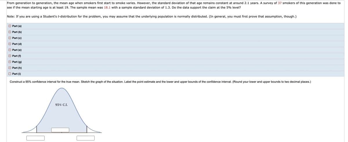 From generation to generation, the mean age when smokers first start to smoke varies. However, the standard deviation of that age remains constant at around 2.1 years. A survey of 37 smokers of this generation was done to see if the mean starting age is at least 19. The sample mean was 18.1 with a sample standard deviation of 1.3. Do the data support the claim at the 5% level?

Note: If you are using a Student’s t-distribution for the problem, you may assume that the underlying population is normally distributed. (In general, you must first prove that assumption, though.)

- Part (a)
- Part (b)
- Part (c)
- Part (d)
- Part (e)
- Part (f)
- Part (g)
- Part (h)

Construct a 95% confidence interval for the true mean. Sketch the graph of the situation. Label the point estimate and the lower and upper bounds of the confidence interval. (Round your lower and upper bounds to two decimal places.)

### Explanation of the Diagram:

The diagram shows a bell-shaped curve representing the normal distribution of the data. The peak of the curve indicates the point estimate (sample mean), while the shaded region in the center represents the 95% confidence interval (C.I.). 

The bounds of this interval and the point estimate should be labeled on the graph. The x-axis likely represents the possible mean ages for the data set, while the y-axis shows the probability density. The 95% confidence interval is depicted as the central range under the curve, indicating where the true mean is likely to lie with 95% certainty.