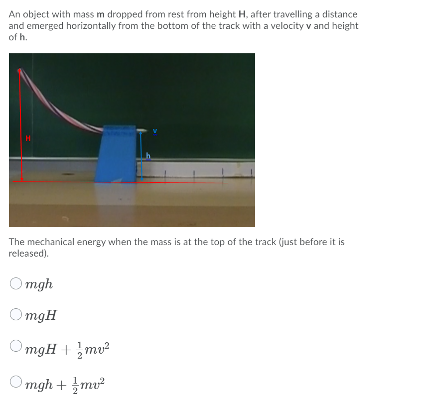 An object with mass m dropped from rest from height H, after travelling a distance
and emerged horizontally from the bottom of the track with a velocity v and height
of h.
H
The mechanical energy when the mass is at the top of the track (just before it is
released).
mgh
mgH
mgH + mv²
Omgh + mv²
