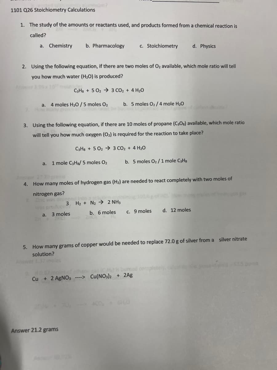 1101 Q26 Stoichiometry Calculations
1. The study of the amounts or reactants used, and products formed from a chemical reaction is
called?
a. Chemistry b. Pharmacology
2. Using the following equation, if there are two moles of O₂ available, which mole ratio will tell
you how much water (H₂O) is produced?
a. 4 moles H₂O / 5 moles O₂
C3H8+5023 CO₂ + 4H₂O
a. 1 mole C3H8/ 5 moles O₂
a.
3. Using the following equation, if there are 10 moles of propane (C30s) available, which mole ratio
will tell you how much oxygen (O₂) is required for the reaction to take place?
3 moles
c. Stoichiometry
C3H8 +5023 CO₂ + 4H₂O
Answer 21.2 grams
b. 5 moles 0₂/4 mole H₂O
stoms of
4. How many moles of hydrogen gas (H₂) are needed to react completely with two moles of
nitrogen gas?
8. Zinc was drop
3
H₂ + N₂ 2 NH3
b. 6 moles
b. 5 moles O₂ / 1 mole C3H8
d. Physics
c. 9 moles
9, 110,57 moles of ethane gas (CH) is bumed con
Cu + 2 AgNO3 ----> Cu(NO3)2 + 2Ag
5. How many grams of copper would be needed to replace 72.0 g of silver from a silver nitrate
solution?
6H₂0
d. 12 moles