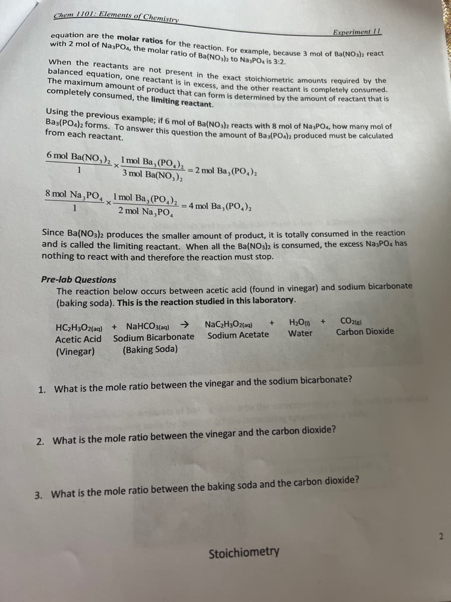 Chem 1101: Elements of Chemistry
equation are the molar ratios for the reaction. For example, because 3 mol of Ba(NO3)2 react
with 2 mol of Na3PO4, the molar ratio of Ba(NO3)2 to Na³PO4 is 3:2.
I When the reactants are not present in the exact stoichiometric amounts required by the
balanced equation, one reactant is in excess, and the other reactant is completely consumed.
The maximum amount of product that can form is determined by the amount of reactant that is
completely consumed, the limiting reactant.
Using the previous example; if 6 mol of Ba(NO3)2 reacts with 8 mol of Na3PO4, how many mol of
Ba3(PO4)2 forms. To answer this question the amount of Ba3(PO4)2 produced must be calculated
from each reactant.
6 mol Ba(NO3)2,1 mol Ba, (PO4)₂2
3 mol Ba(NO3)₂
1
8 mol Na3PO4
1
·X
1 mol Ba, (PO4)2
2 mol Na3PO4
= 2 mol Ba, (PO4)₂
-= 4 mol Ba, (PO4)2
Experiment 11
Deta
Since Ba(NO3)2 produces the smaller amount of product, it is totally consumed in the reaction
and is called the limiting reactant. When all the Ba(NO3)2 is consumed, the excess Na3PO4 has
nothing to react with and therefore the reaction must stop.
Pre-lab Questions
The reaction below occurs between acetic acid (found in vinegar) and sodium bicarbonate
(baking soda). This is the reaction studied in this laboratory.
+ H₂O(1) +
Water
HC₂H3O2(aq) +
NaC₂H3O2(aq)
NaHCO3(aq) →
Sodium Acetate
Acetic Acid Sodium Bicarbonate
(Vinegar)
(Baking Soda)
CO2(g)
Carbon Dioxide
1. What is the mole ratio between the vinegar and the sodium bicarbonate?
2. What is the mole ratio between the vinegar and the carbon dioxide?
Stoichiometry
3. What is the mole ratio between the baking soda and the carbon dioxide?
2