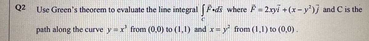 Q2
Use Green's theorem to evaluate the line integral F•ds where F = 2xyi +(x-y')j and C is the
path along the curve y =x' from (0,0) to (1,1) and x= y from (1,1) to (0,0) .
