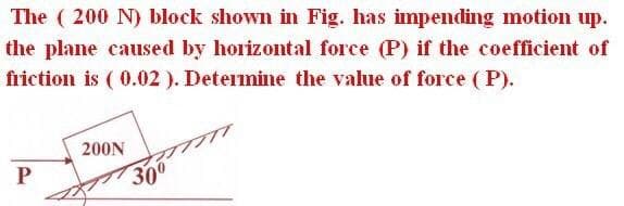 The ( 200 N) block shown in Fig. has impending motion up.
the plane caused by horizontal force (P) if the coefficient of
friction is ( 0.02). Determine the value of force ( P).
200N
P
300
